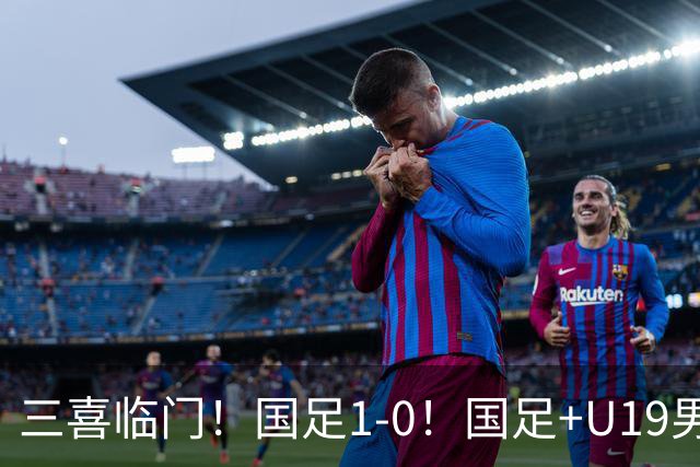 三喜临门！国足1-0！国足+U19男足齐赢球，U23国足爆发，补时绝杀