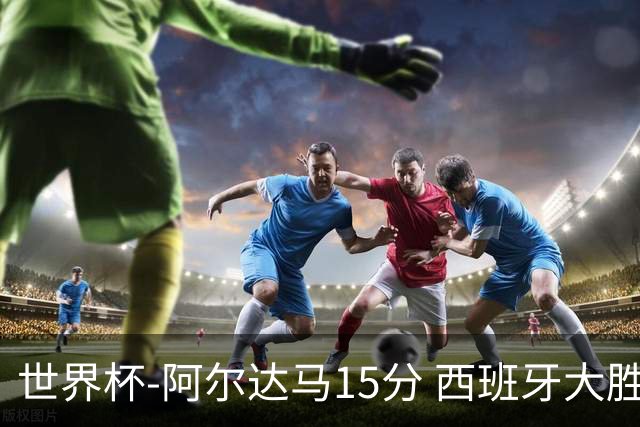 世界杯-阿尔达马15分 西班牙大胜巴西提前晋级