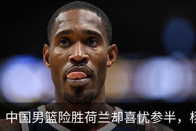 中国男篮险胜荷兰却喜忧参半，杨瀚森王俊杰与队友不在一个节拍