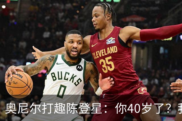奥尼尔打趣陈登星：你40岁了？我想立刻要一份你吃的中药清单