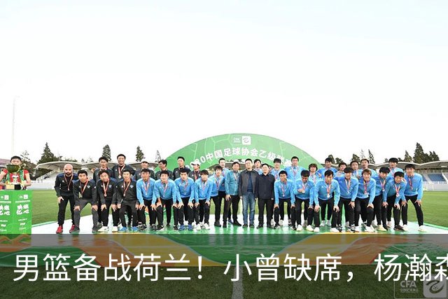 男篮备战荷兰！小曾缺席，杨瀚森合练，全队情绪不错，荷兰实力差