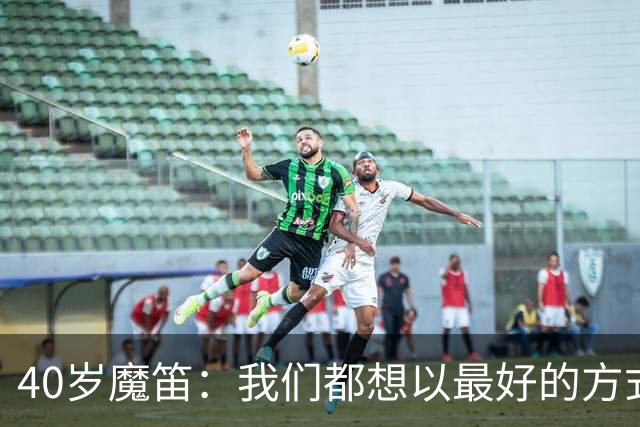 40岁魔笛：我们都想以最好的方式结束生涯 做梦都不敢想能踢5届
