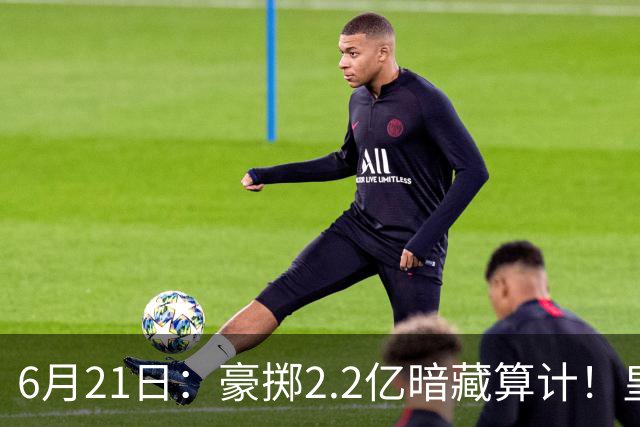 6月21日：豪掷2.2亿暗藏算计！皇马声东击西布局，奥利塞成西甲争冠关键落子