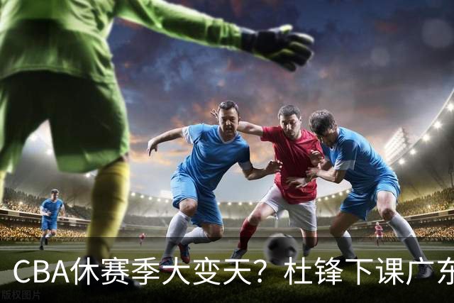 CBA休赛季大变天？杜锋下课广东帅位空缺：下赛季谁能执教11冠王