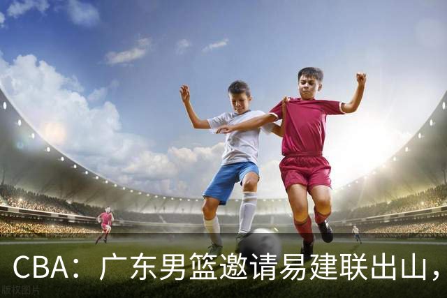 CBA：广东男篮邀请易建联出山，一线外援出走原因出炉，段睿骐主动选择辽宁，朱芳雨下一步工作敲定