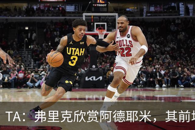 TA：弗里克欣赏阿德耶米，其前场防守投入比拉什福德积极
